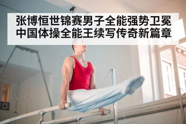 张博恒世锦赛男子全能强势卫冕 中国体操全能王续写传奇新篇章